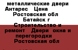 металлические двери Антарес › Цена ­ 10 600 - Ростовская обл., Батайск г. Строительство и ремонт » Двери, окна и перегородки   . Ростовская обл.